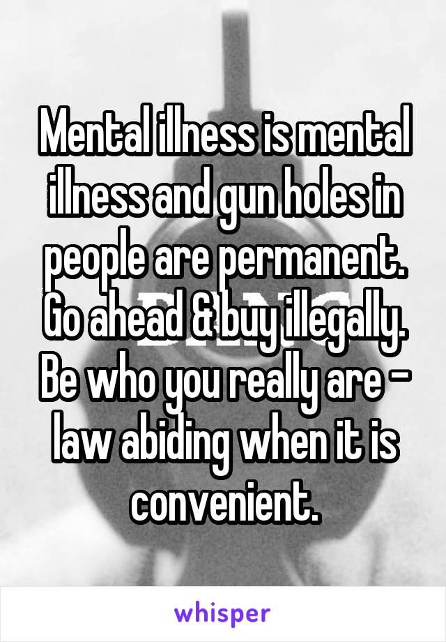 Mental illness is mental illness and gun holes in people are permanent. Go ahead & buy illegally. Be who you really are - law abiding when it is convenient.