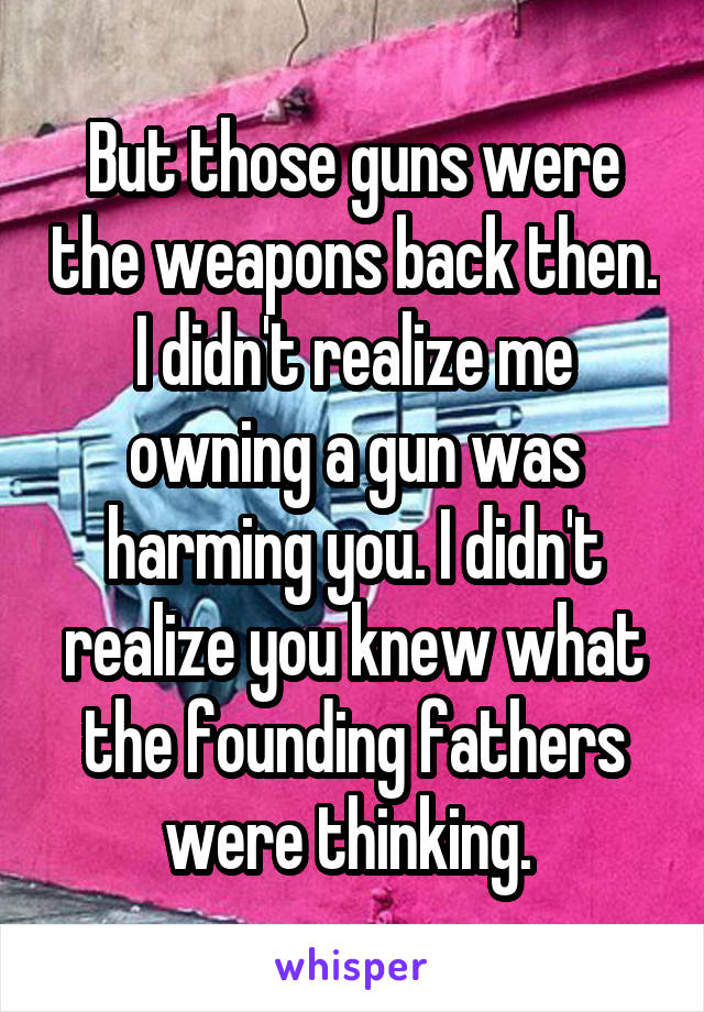 But those guns were the weapons back then. I didn't realize me owning a gun was harming you. I didn't realize you knew what the founding fathers were thinking. 