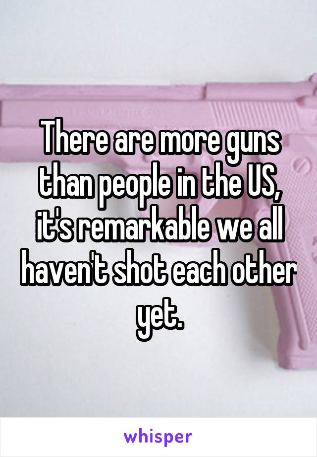 There are more guns than people in the US, it's remarkable we all haven't shot each other yet.