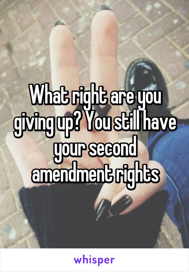 What right are you giving up? You still have your second amendment rights