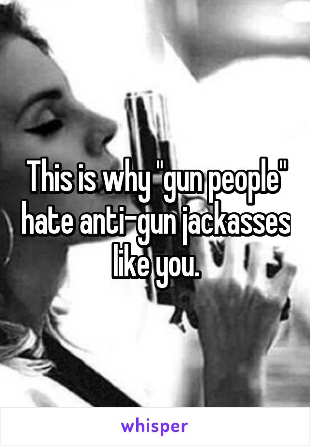 This is why "gun people" hate anti-gun jackasses like you.