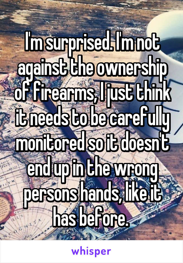 I'm surprised. I'm not against the ownership of firearms, I just think it needs to be carefully monitored so it doesn't end up in the wrong persons hands, like it has before. 