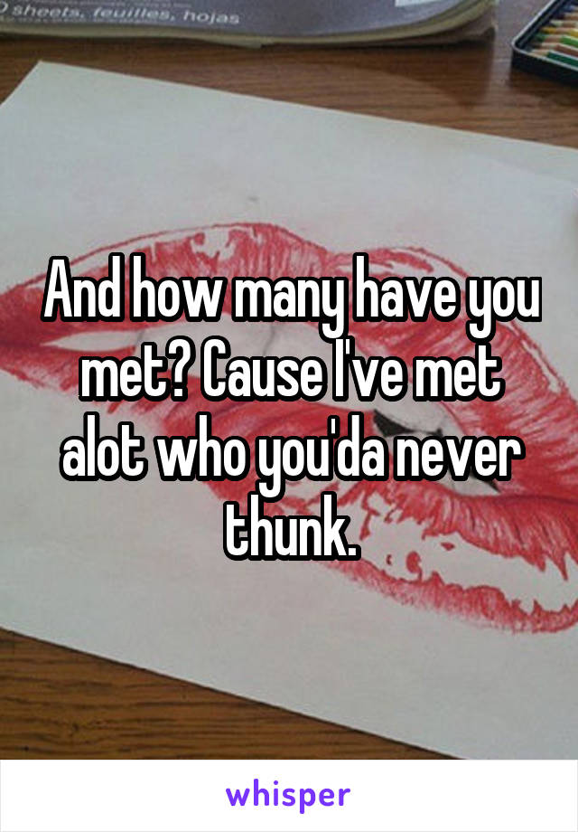 And how many have you met? Cause I've met alot who you'da never thunk.