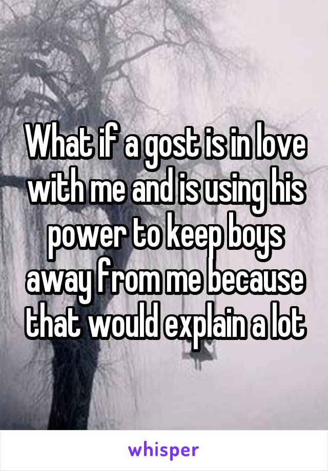 What if a gost is in love with me and is using his power to keep boys away from me because that would explain a lot