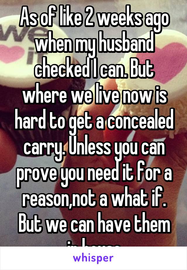 As of like 2 weeks ago when my husband checked I can. But where we live now is hard to get a concealed carry. Unless you can prove you need it for a reason,not a what if. But we can have them in house