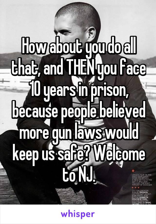 How about you do all that, and THEN you face 10 years in prison, because people believed more gun laws would keep us safe? Welcome to NJ.