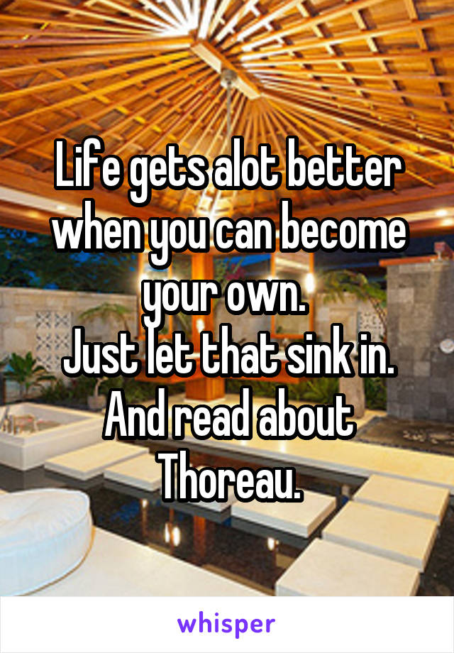 Life gets alot better when you can become your own. 
Just let that sink in. And read about Thoreau.