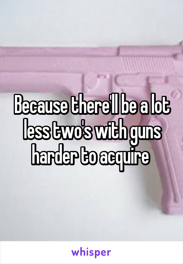 Because there'll be a lot less two's with guns harder to acquire 