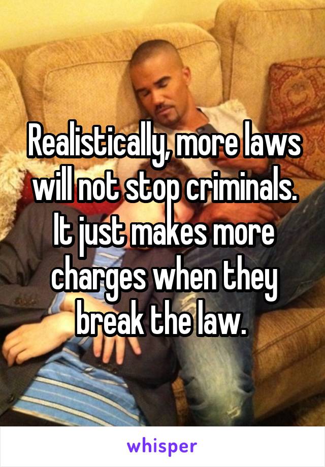 Realistically, more laws will not stop criminals. It just makes more charges when they break the law. 