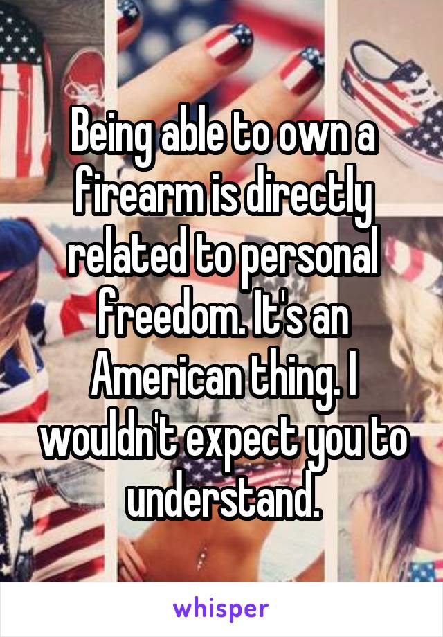 Being able to own a firearm is directly related to personal freedom. It's an American thing. I wouldn't expect you to understand.