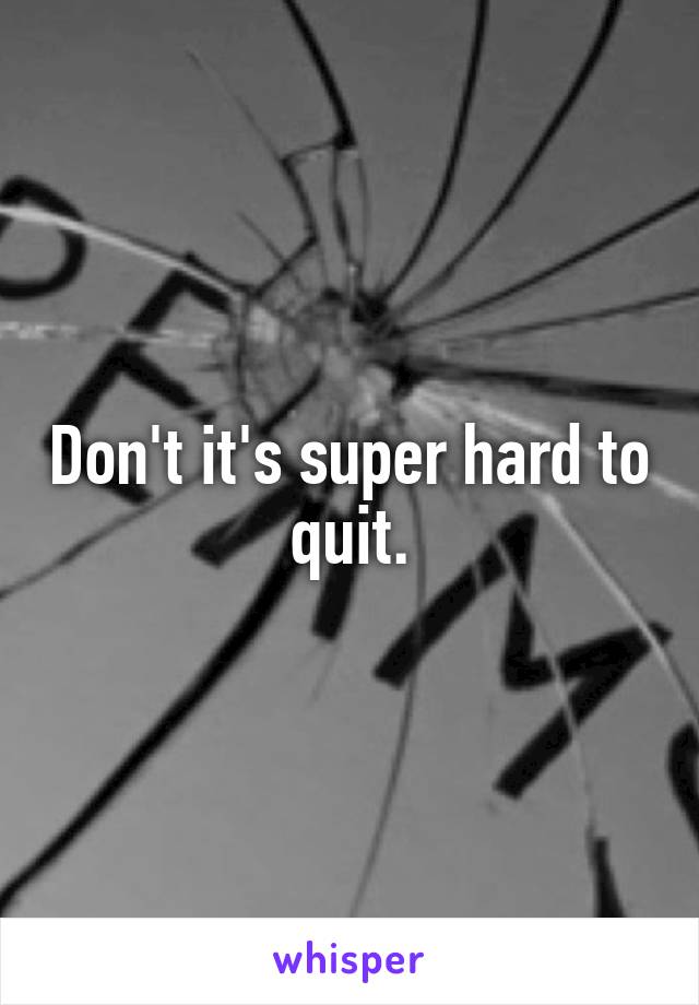Don't it's super hard to quit.