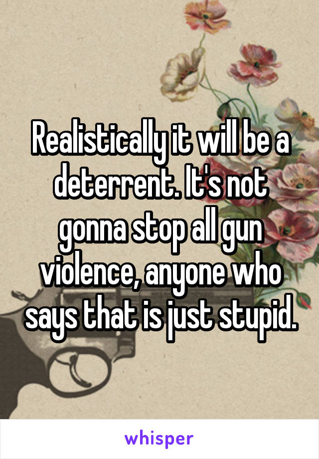 Realistically it will be a deterrent. It's not gonna stop all gun violence, anyone who says that is just stupid.