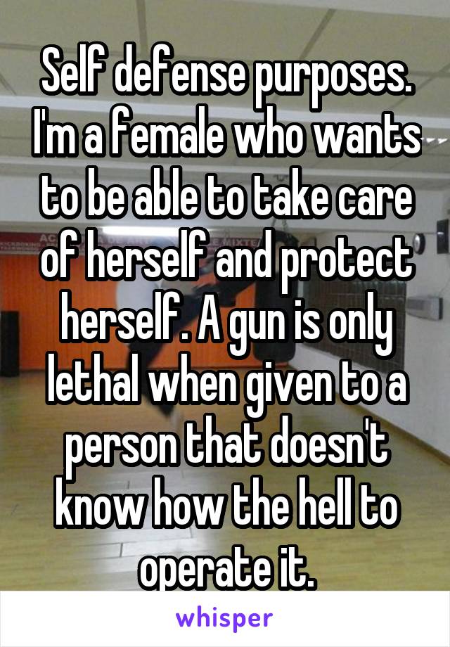 Self defense purposes. I'm a female who wants to be able to take care of herself and protect herself. A gun is only lethal when given to a person that doesn't know how the hell to operate it.