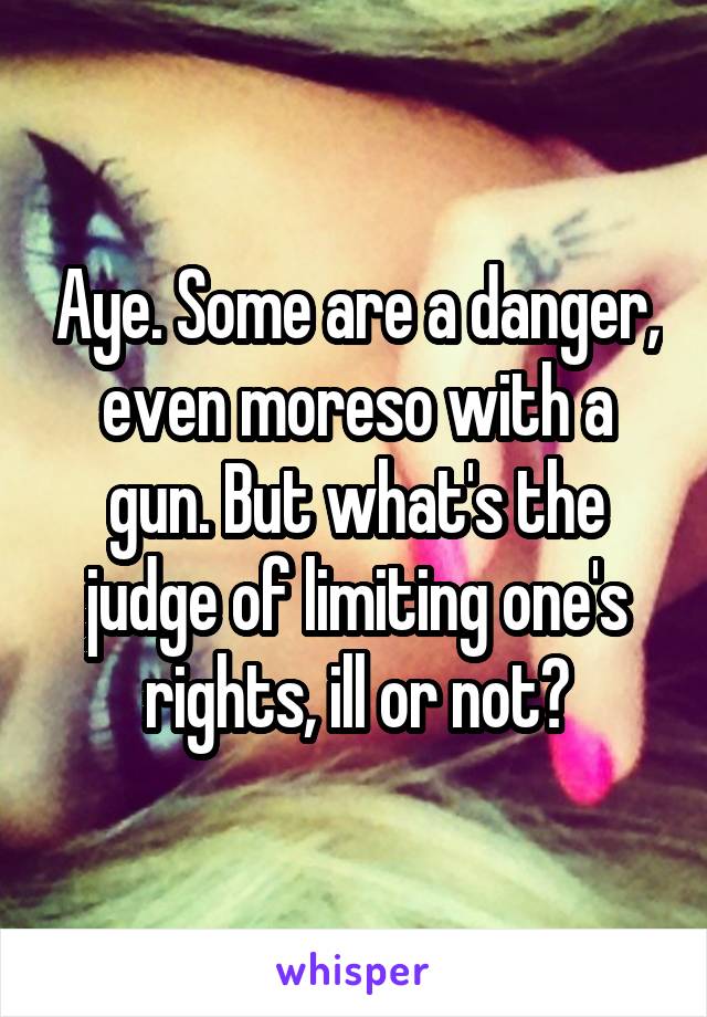 Aye. Some are a danger, even moreso with a gun. But what's the judge of limiting one's rights, ill or not?