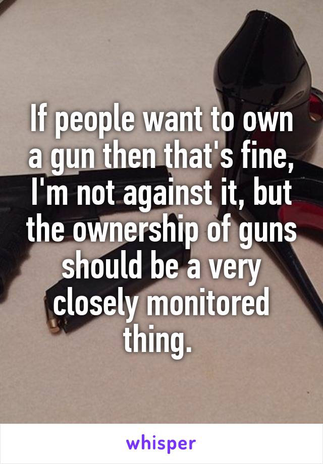 If people want to own a gun then that's fine, I'm not against it, but the ownership of guns should be a very closely monitored thing. 