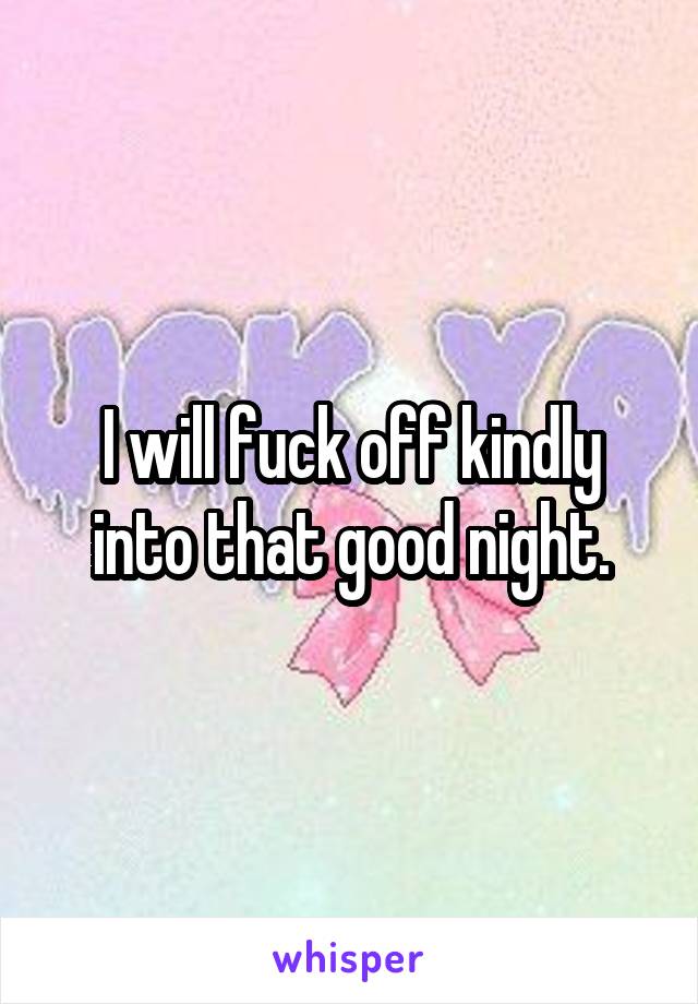 I will fuck off kindly into that good night.