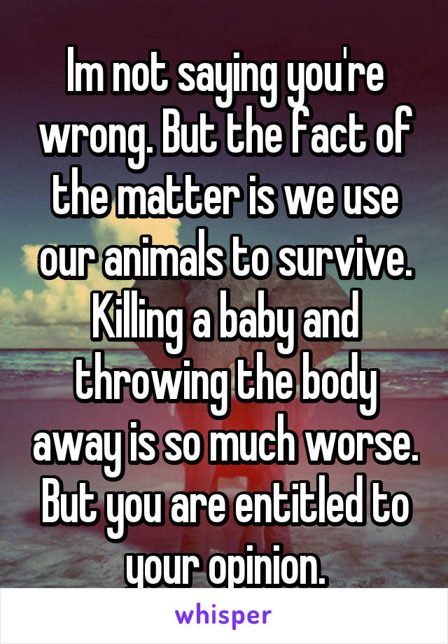 Im not saying you're wrong. But the fact of the matter is we use our animals to survive. Killing a baby and throwing the body away is so much worse. But you are entitled to your opinion.
