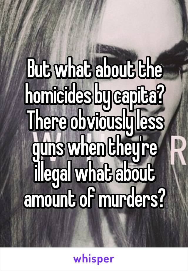 But what about the homicides by capita? There obviously less guns when they're illegal what about amount of murders?