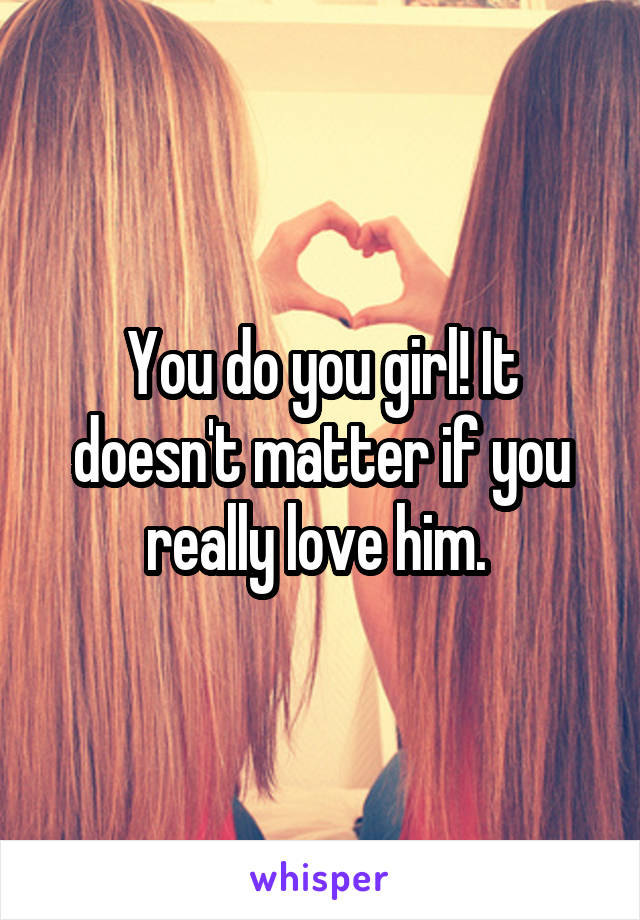 You do you girl! It doesn't matter if you really love him. 