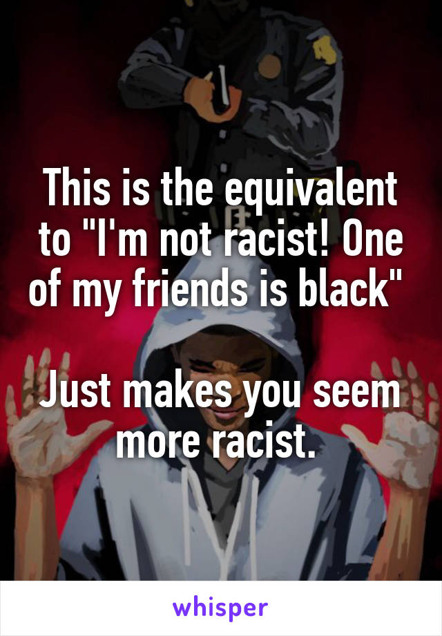 This is the equivalent to "I'm not racist! One of my friends is black" 

Just makes you seem more racist. 