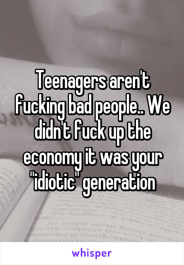 Teenagers aren't fucking bad people.. We didn't fuck up the economy it was your "idiotic" generation