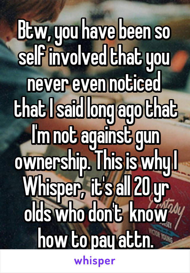 Btw, you have been so  self involved that you  never even noticed  that I said long ago that I'm not against gun ownership. This is why I Whisper,  it's all 20 yr olds who don't  know how to pay attn.