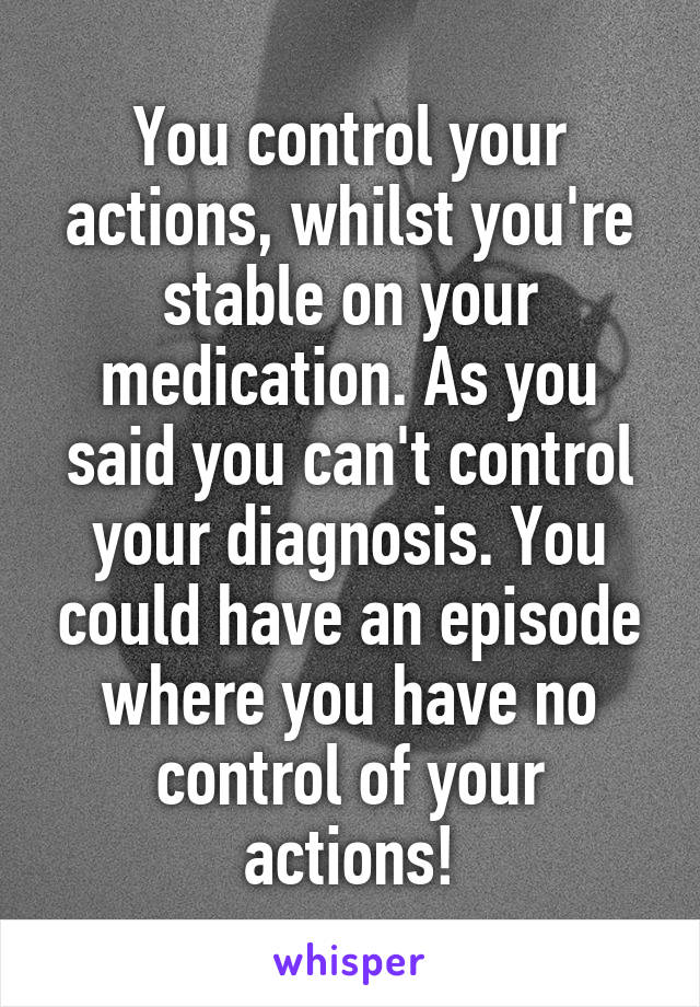 You control your actions, whilst you're stable on your medication. As you said you can't control your diagnosis. You could have an episode where you have no control of your actions!