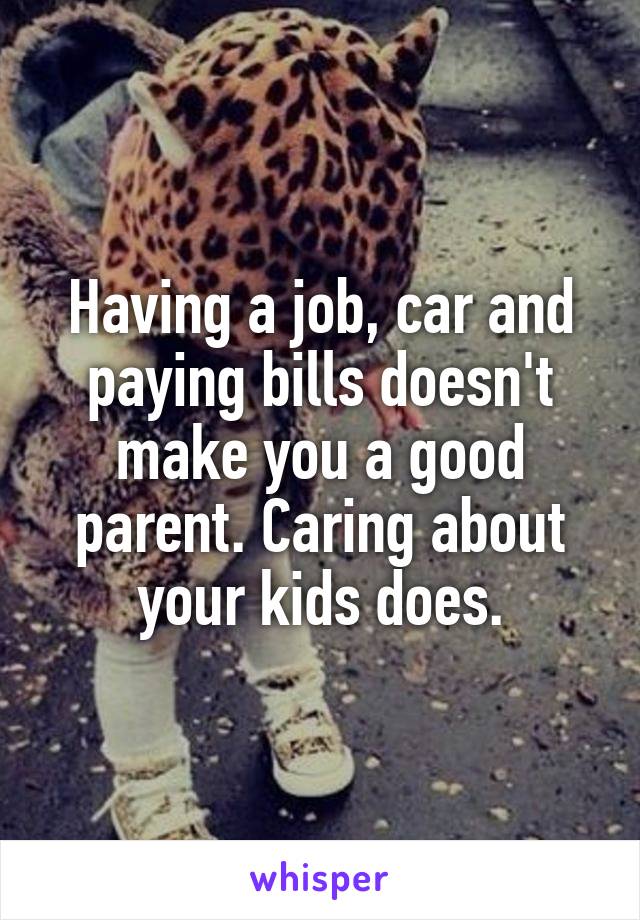 Having a job, car and paying bills doesn't make you a good parent. Caring about your kids does.