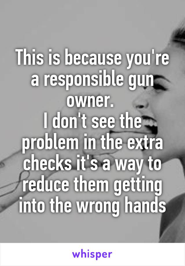 This is because you're a responsible gun owner. 
I don't see the problem in the extra checks it's a way to reduce them getting into the wrong hands