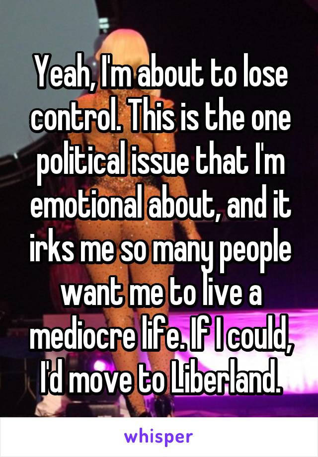 Yeah, I'm about to lose control. This is the one political issue that I'm emotional about, and it irks me so many people want me to live a mediocre life. If I could, I'd move to Liberland.