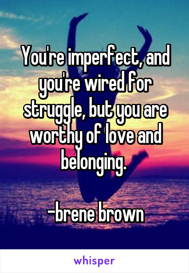 You're imperfect, and you're wired for struggle, but you are worthy of love and belonging. 

-brene brown