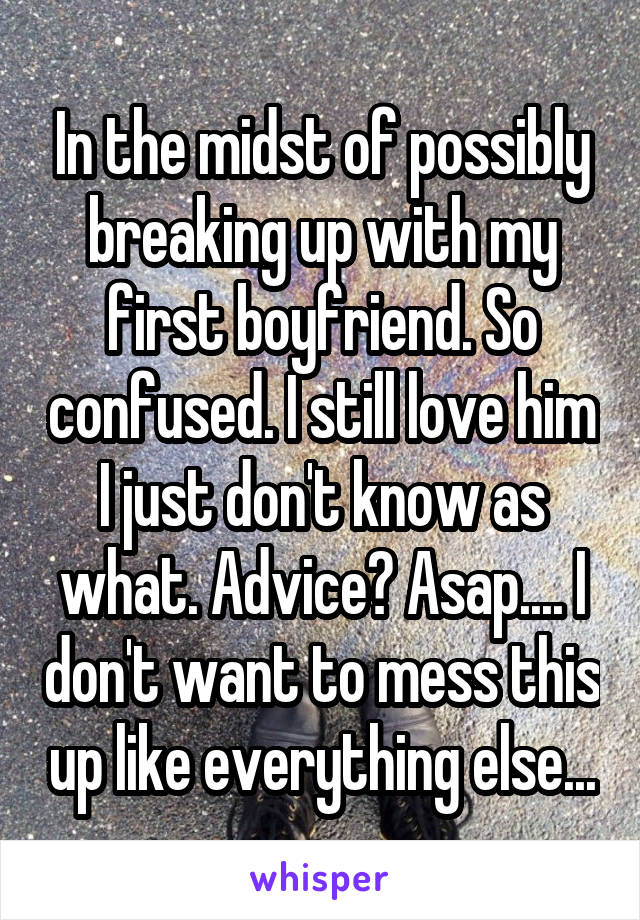 In the midst of possibly breaking up with my first boyfriend. So confused. I still love him I just don't know as what. Advice? Asap.... I don't want to mess this up like everything else...
