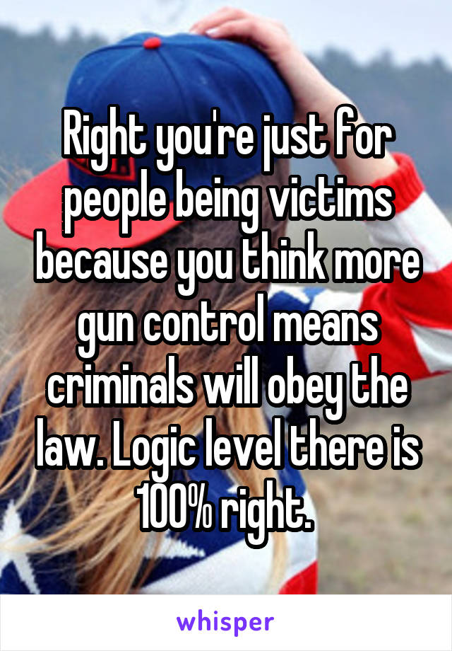 Right you're just for people being victims because you think more gun control means criminals will obey the law. Logic level there is 100% right. 