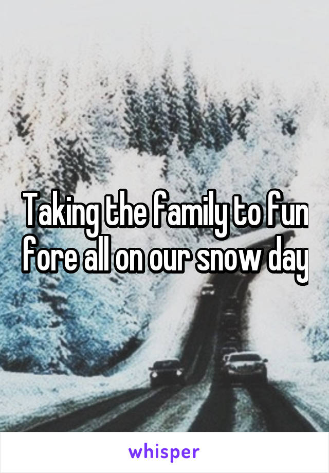 Taking the family to fun fore all on our snow day