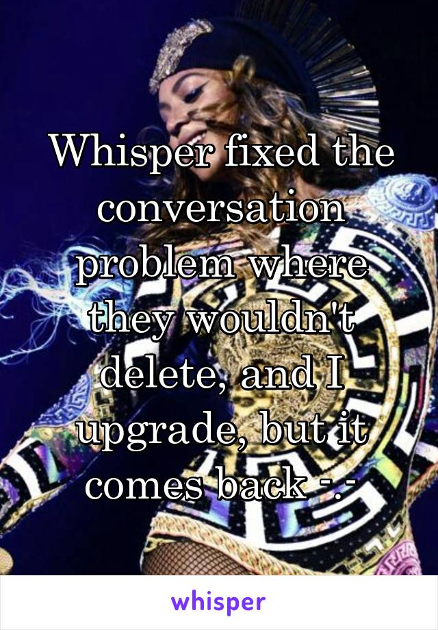Whisper fixed the conversation problem where they wouldn't delete, and I upgrade, but it comes back -.-