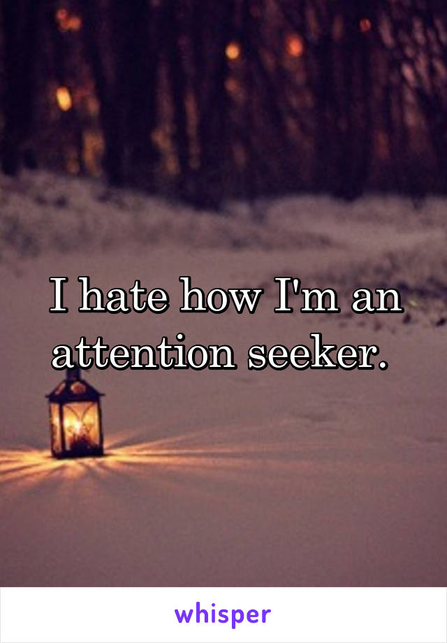 I hate how I'm an attention seeker. 