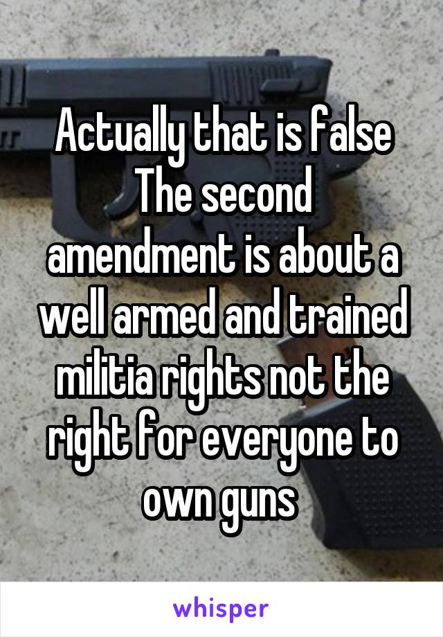 Actually that is false
The second amendment is about a well armed and trained militia rights not the right for everyone to own guns 