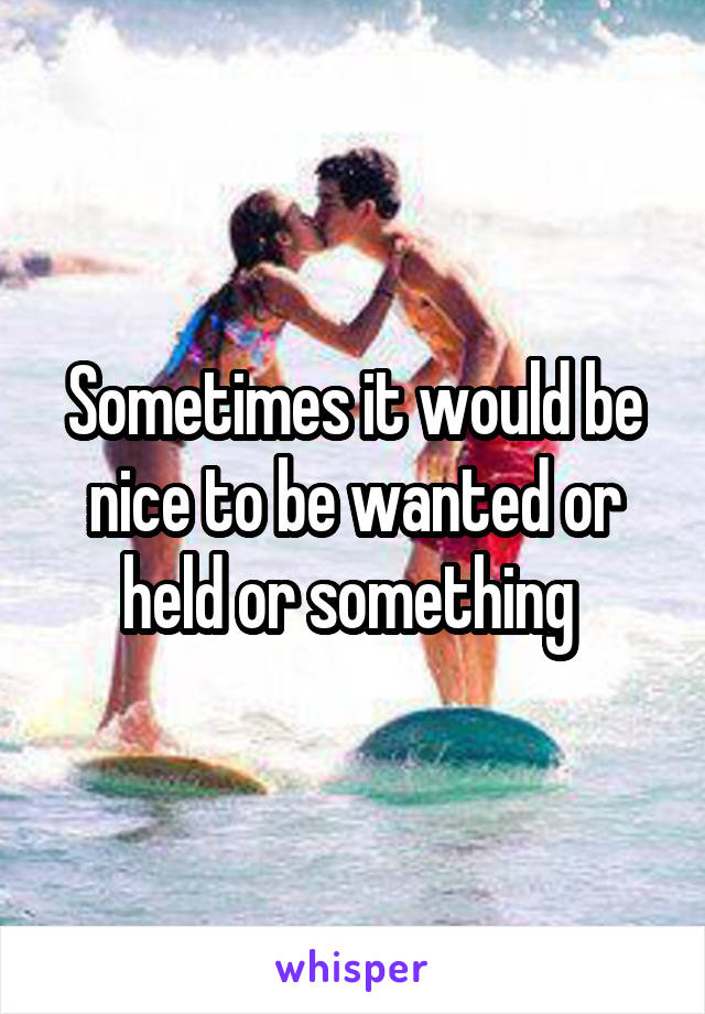 Sometimes it would be nice to be wanted or held or something 