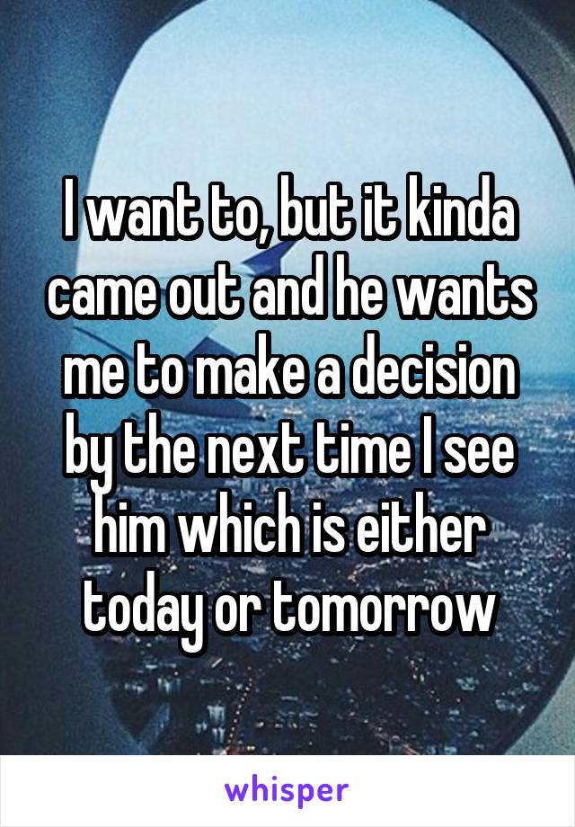 I want to, but it kinda came out and he wants me to make a decision by the next time I see him which is either today or tomorrow