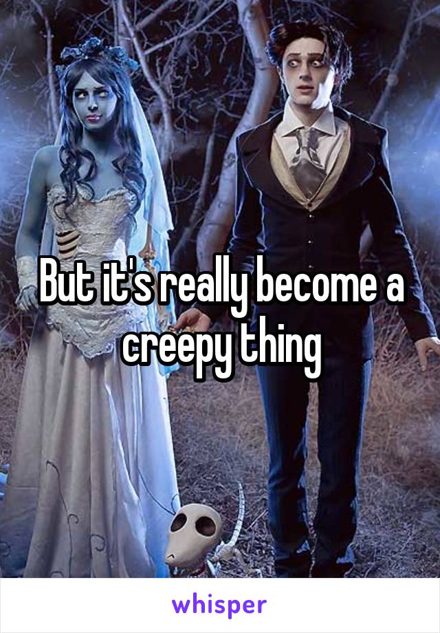 But it's really become a creepy thing