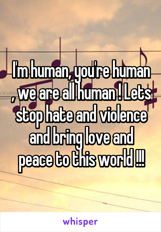 I'm human, you're human , we are all human ! Lets stop hate and violence and bring love and peace to this world !!!
