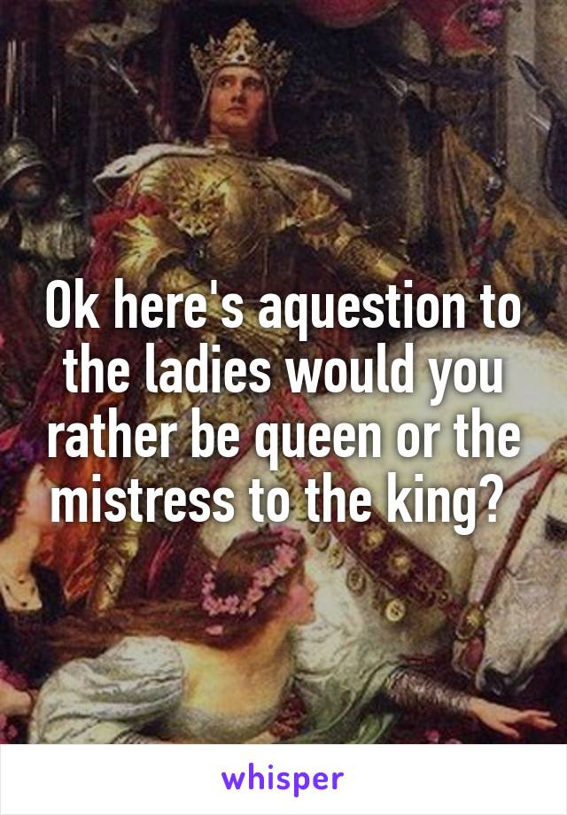 Ok here's aquestion to the ladies would you rather be queen or the mistress to the king? 