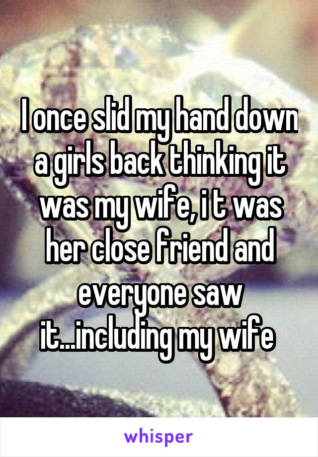 I once slid my hand down a girls back thinking it was my wife, i t was her close friend and everyone saw it...including my wife 