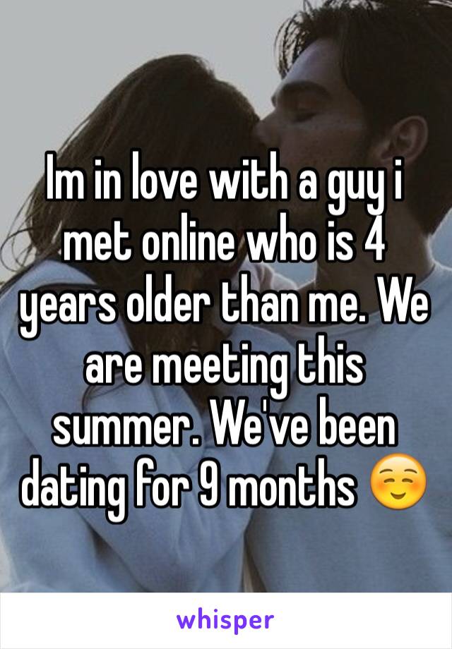 Im in love with a guy i met online who is 4 years older than me. We are meeting this summer. We've been dating for 9 months ☺️