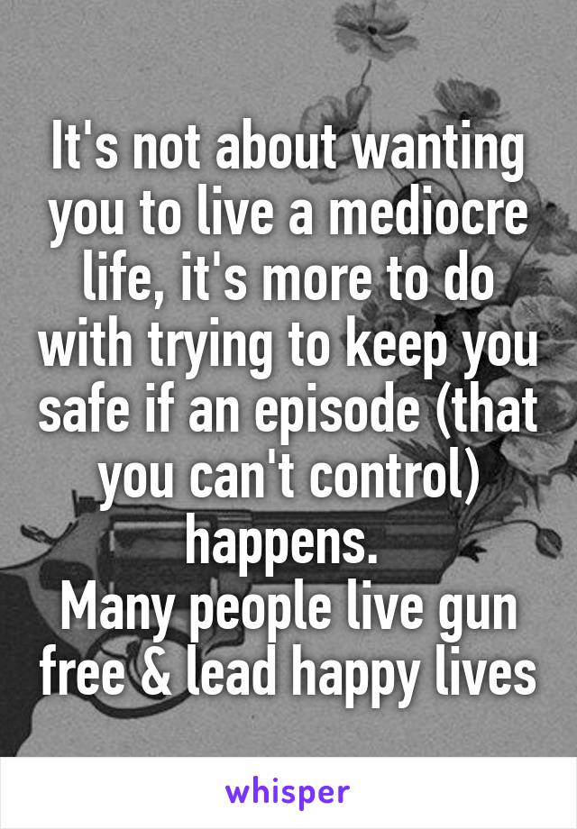 It's not about wanting you to live a mediocre life, it's more to do with trying to keep you safe if an episode (that you can't control) happens. 
Many people live gun free & lead happy lives