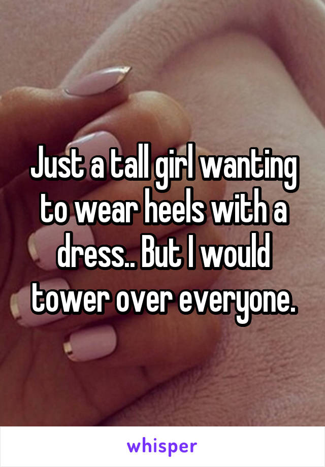 Just a tall girl wanting to wear heels with a dress.. But I would tower over everyone.