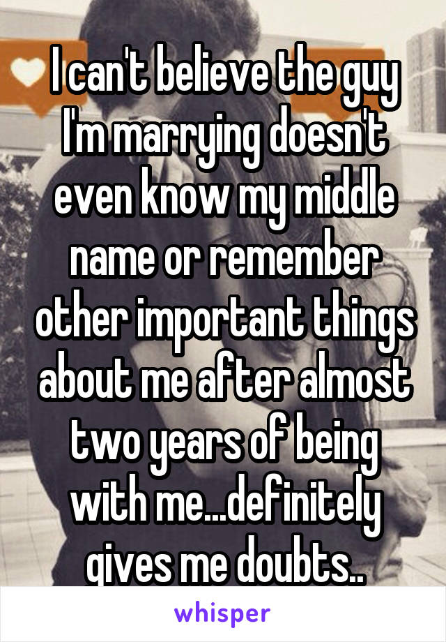 I can't believe the guy I'm marrying doesn't even know my middle name or remember other important things about me after almost two years of being with me...definitely gives me doubts..