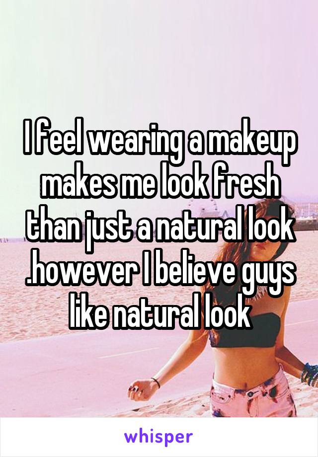 I feel wearing a makeup makes me look fresh than just a natural look .however I believe guys like natural look
