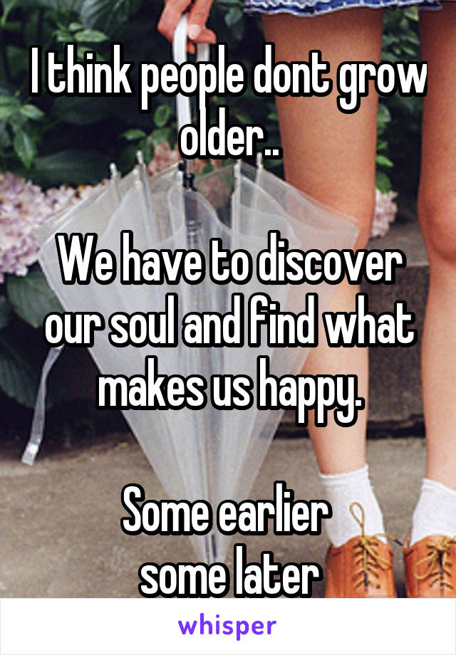 I think people dont grow older..

We have to discover our soul and find what makes us happy.

Some earlier 
some later