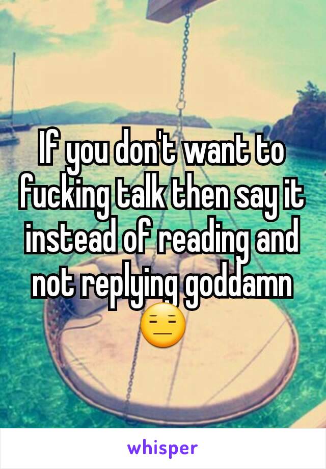 If you don't want to fucking talk then say it instead of reading and not replying goddamn😑